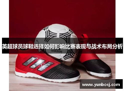 英超球员球鞋选择如何影响比赛表现与战术布局分析